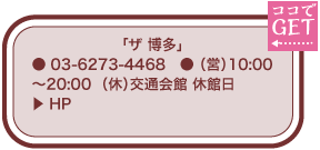 「ザ 博多」 ● 03-6273-4468　● （営）10:00～20:00  （休）交通会館 休館日