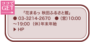 「花まるっ 秋田ふるさと館」 ● 03-3214-2670　● （営）10:00～19:00  （休）年末年始