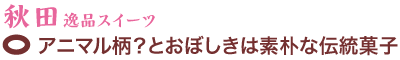 秋田逸品スイーツ　アニマル柄？とおぼしきは素朴な伝統菓子