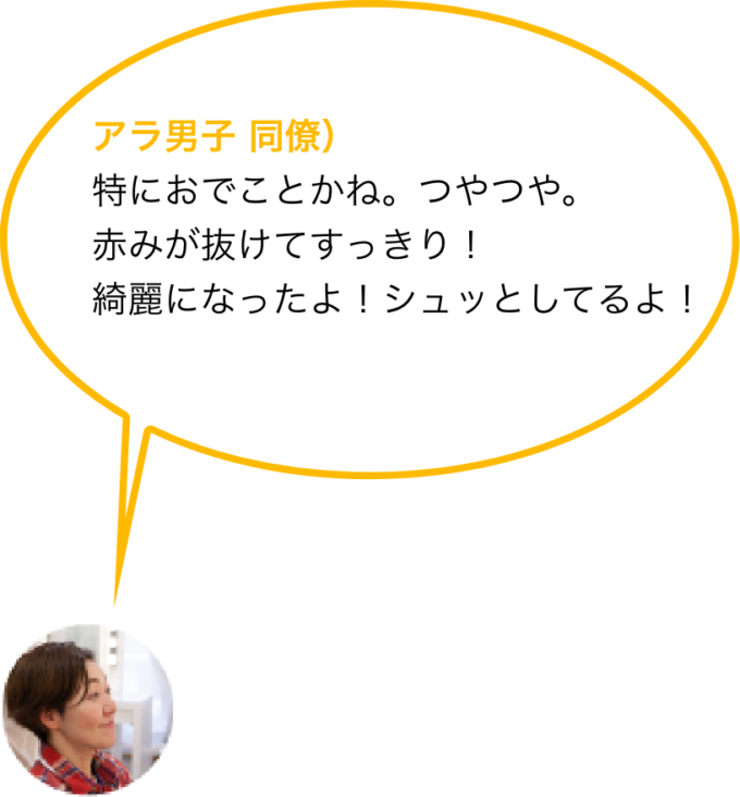 アラ男子 同僚）特におでことかね。つやつや。赤みが抜けてすっきり！綺麗になったよ！シュッとしてるよ！