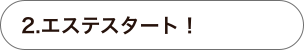 2.エステスタート！